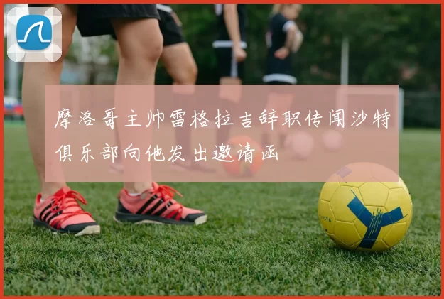 摩洛哥主帅雷格拉吉辞职传闻沙特俱乐部向他发出邀请函