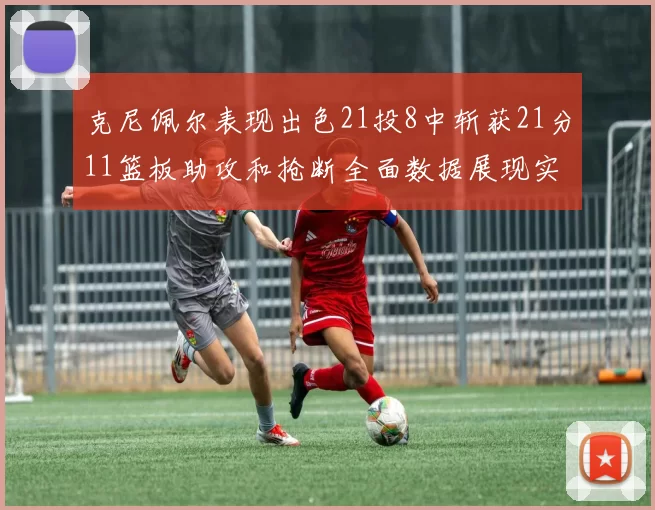 克尼佩尔表现出色21投8中斩获21分11篮板助攻和抢断全面数据展现实力