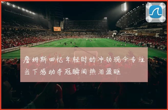 詹姆斯回忆年轻时的冲劲现今专注当下感动夺冠瞬间热泪盈眶
