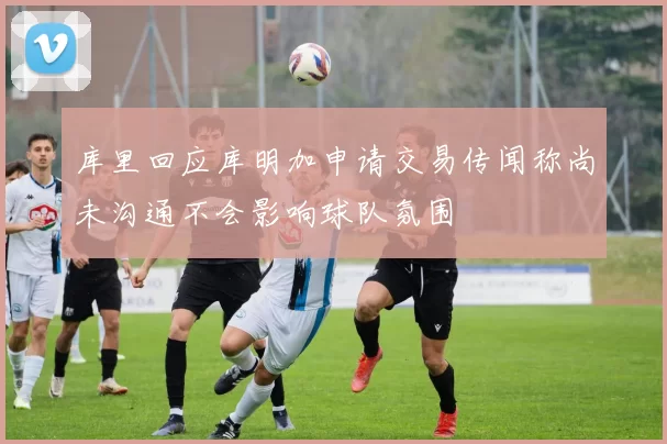 库里回应库明加申请交易传闻称尚未沟通不会影响球队氛围
