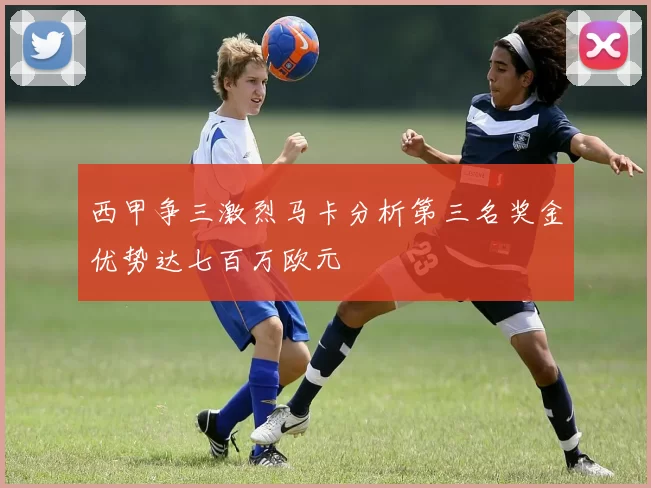 西甲争三激烈马卡分析第三名奖金优势达七百万欧元