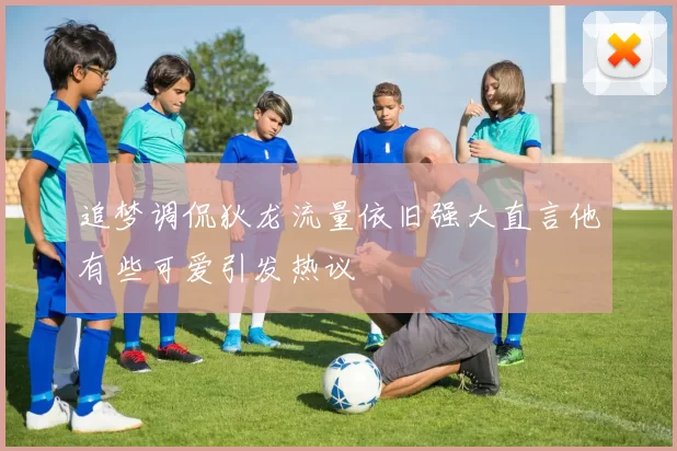 追梦调侃狄龙流量依旧强大直言他有些可爱引发热议
