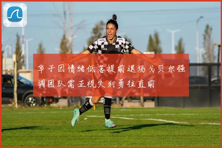 华子因情绪低落提前退场戈贝尔强调团队需正视失利勇往直前